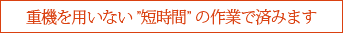 重機を用いない短時間の作業で済みます