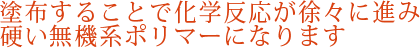 塗布する事で化学反応が徐々に進み硬い無機系ポリマーになります