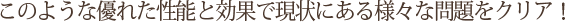 このような優れた性能と効果で現状にある様々な問題をクリア！