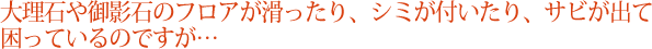 大理石や御影石のフロアが滑ったり、シミが付いたり、サビが出て困っているのですが…